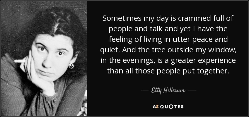 Sometimes my day is crammed full of people and talk and yet I have the feeling of living in utter peace and quiet. And the tree outside my window, in the evenings, is a greater experience than all those people put together. - Etty Hillesum