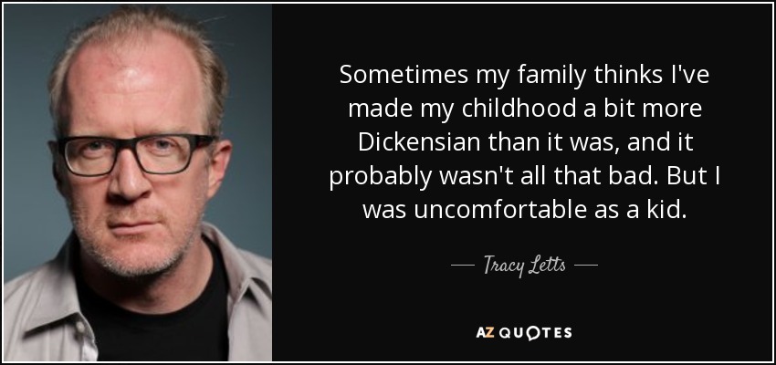 Sometimes my family thinks I've made my childhood a bit more Dickensian than it was, and it probably wasn't all that bad. But I was uncomfortable as a kid. - Tracy Letts