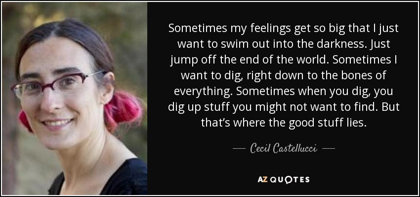 Sometimes my feelings get so big that I just want to swim out into the darkness. Just jump off the end of the world. Sometimes I want to dig, right down to the bones of everything. Sometimes when you dig, you dig up stuff you might not want to find. But that’s where the good stuff lies. - Cecil Castellucci