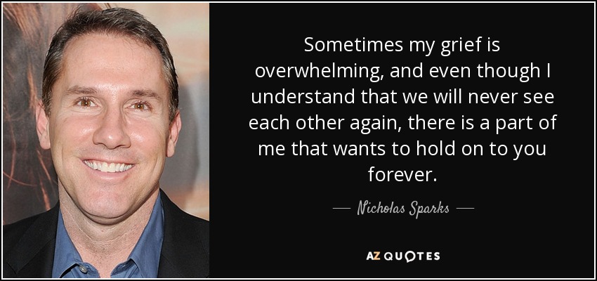 Sometimes my grief is overwhelming, and even though I understand that we will never see each other again, there is a part of me that wants to hold on to you forever. - Nicholas Sparks