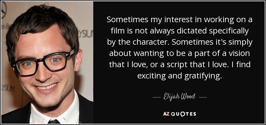 Sometimes my interest in working on a film is not always dictated specifically by the character. Sometimes it's simply about wanting to be a part of a vision that I love, or a script that I love. I find exciting and gratifying. - Elijah Wood