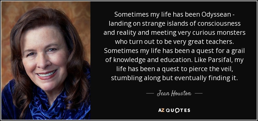 Sometimes my life has been Odyssean - landing on strange islands of consciousness and reality and meeting very curious monsters who turn out to be very great teachers. Sometimes my life has been a quest for a grail of knowledge and education. Like Parsifal, my life has been a quest to pierce the veil, stumbling along but eventually finding it. - Jean Houston