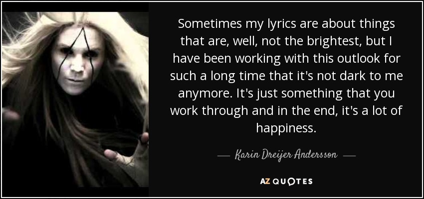 Sometimes my lyrics are about things that are, well, not the brightest, but I have been working with this outlook for such a long time that it's not dark to me anymore. It's just something that you work through and in the end, it's a lot of happiness. - Karin Dreijer Andersson