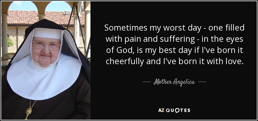 Sometimes my worst day - one filled with pain and suffering - in the eyes of God, is my best day if I've born it cheerfully and I've born it with love. - Mother Angelica