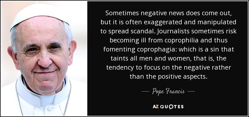 Sometimes negative news does come out, but it is often exaggerated and manipulated to spread scandal. Journalists sometimes risk becoming ill from coprophilia and thus fomenting coprophagia: which is a sin that taints all men and women, that is, the tendency to focus on the negative rather than the positive aspects. - Pope Francis