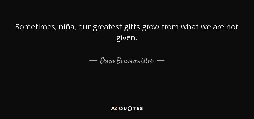 Sometimes, niña, our greatest gifts grow from what we are not given. - Erica Bauermeister