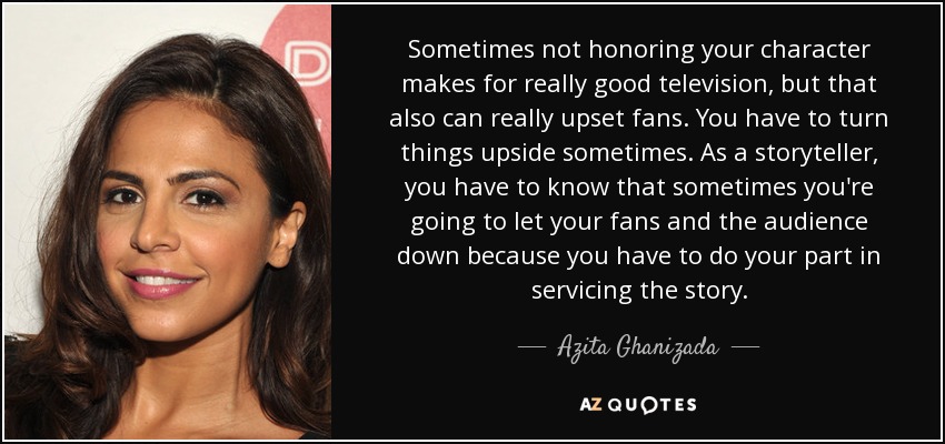 Sometimes not honoring your character makes for really good television, but that also can really upset fans. You have to turn things upside sometimes. As a storyteller, you have to know that sometimes you're going to let your fans and the audience down because you have to do your part in servicing the story. - Azita Ghanizada