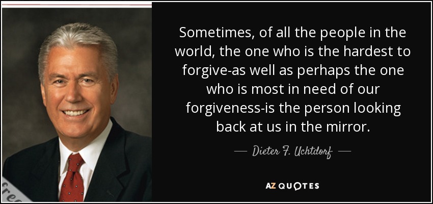 Sometimes, of all the people in the world, the one who is the hardest to forgive-as well as perhaps the one who is most in need of our forgiveness-is the person looking back at us in the mirror. - Dieter F. Uchtdorf