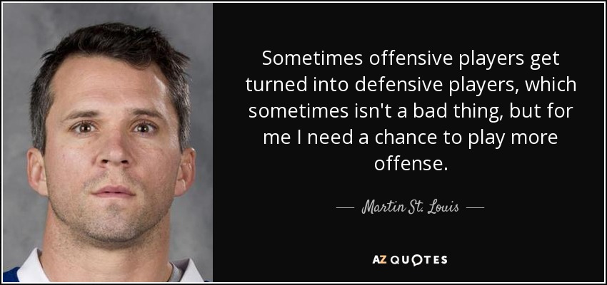 Sometimes offensive players get turned into defensive players, which sometimes isn't a bad thing, but for me I need a chance to play more offense. - Martin St. Louis