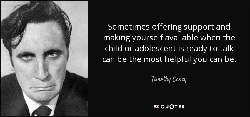 Sometimes offering support and making yourself available when the child or adolescent is ready to talk can be the most helpful you can be. - Timothy Carey