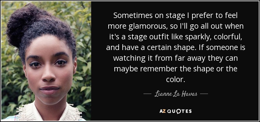 Sometimes on stage I prefer to feel more glamorous, so I'll go all out when it's a stage outfit like sparkly, colorful, and have a certain shape. If someone is watching it from far away they can maybe remember the shape or the color. - Lianne La Havas