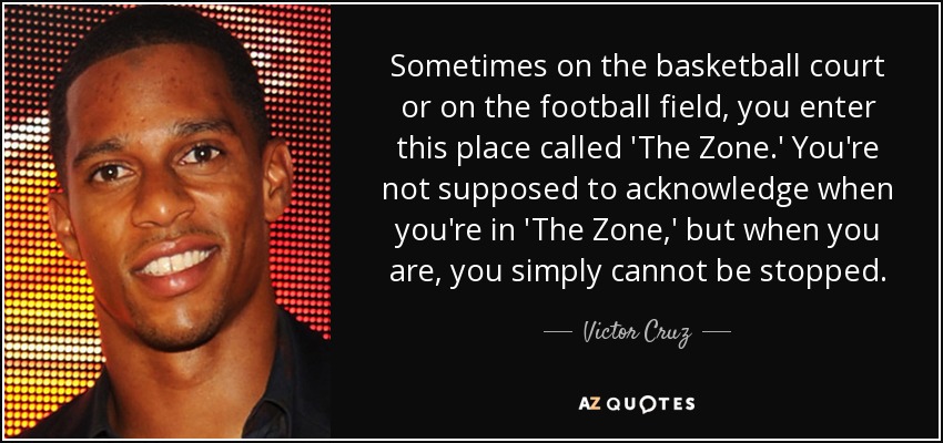 Sometimes on the basketball court or on the football field, you enter this place called 'The Zone.' You're not supposed to acknowledge when you're in 'The Zone,' but when you are, you simply cannot be stopped. - Victor Cruz