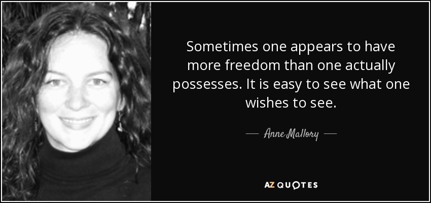 Sometimes one appears to have more freedom than one actually possesses. It is easy to see what one wishes to see. - Anne Mallory