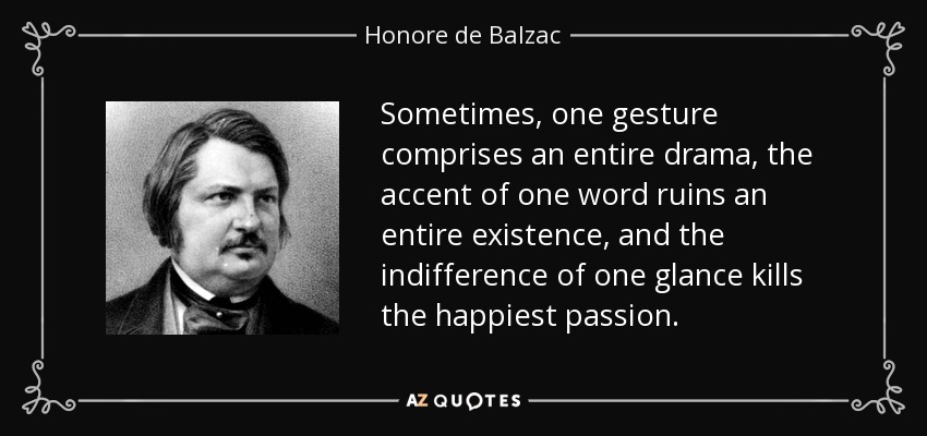 Sometimes, one gesture comprises an entire drama, the accent of one word ruins an entire existence, and the indifference of one glance kills the happiest passion. - Honore de Balzac