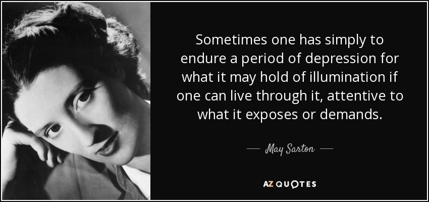 Sometimes one has simply to endure a period of depression for what it may hold of illumination if one can live through it, attentive to what it exposes or demands. - May Sarton