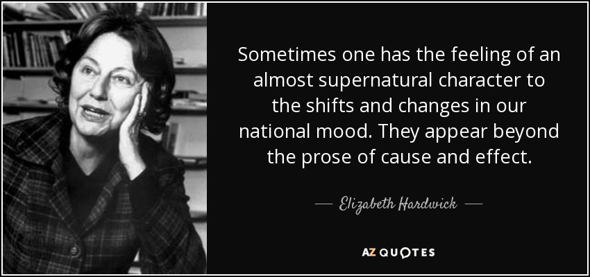 Sometimes one has the feeling of an almost supernatural character to the shifts and changes in our national mood. They appear beyond the prose of cause and effect. - Elizabeth Hardwick