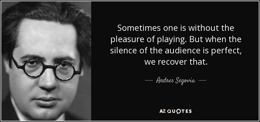 Sometimes one is without the pleasure of playing. But when the silence of the audience is perfect, we recover that. - Andres Segovia