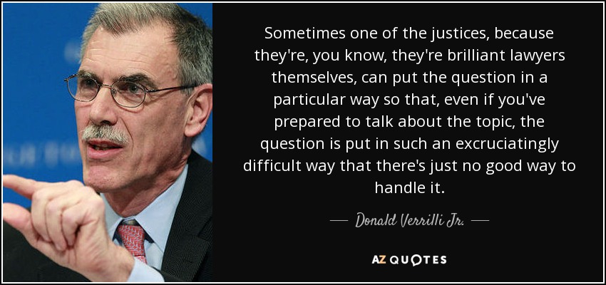 Sometimes one of the justices, because they're, you know, they're brilliant lawyers themselves, can put the question in a particular way so that, even if you've prepared to talk about the topic, the question is put in such an excruciatingly difficult way that there's just no good way to handle it. - Donald Verrilli Jr.