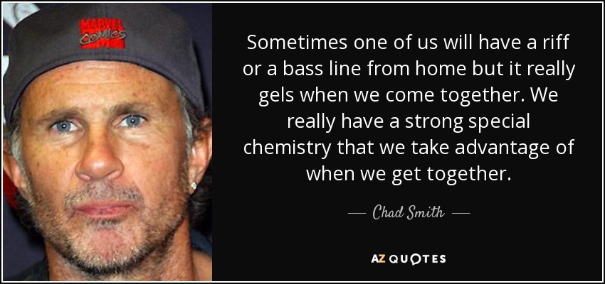 Sometimes one of us will have a riff or a bass line from home but it really gels when we come together. We really have a strong special chemistry that we take advantage of when we get together. - Chad Smith