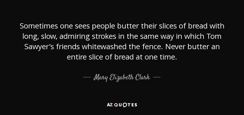 Sometimes one sees people butter their slices of bread with long, slow, admiring strokes in the same way in which Tom Sawyer's friends whitewashed the fence. Never butter an entire slice of bread at one time. - Mary Elizabeth Clark