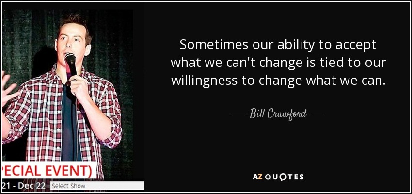 Sometimes our ability to accept what we can't change is tied to our willingness to change what we can. - Bill Crawford