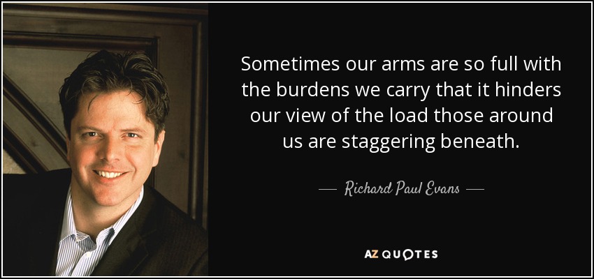 Sometimes our arms are so full with the burdens we carry that it hinders our view of the load those around us are staggering beneath. - Richard Paul Evans