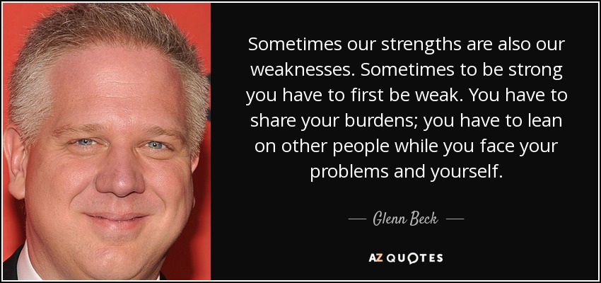 Sometimes our strengths are also our weaknesses. Sometimes to be strong you have to first be weak. You have to share your burdens; you have to lean on other people while you face your problems and yourself. - Glenn Beck