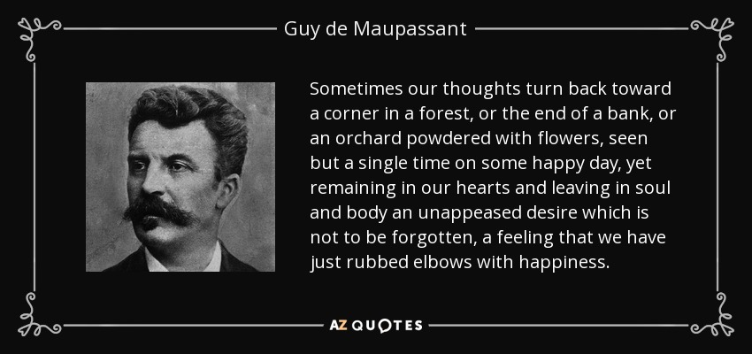 Sometimes our thoughts turn back toward a corner in a forest, or the end of a bank, or an orchard powdered with flowers, seen but a single time on some happy day, yet remaining in our hearts and leaving in soul and body an unappeased desire which is not to be forgotten, a feeling that we have just rubbed elbows with happiness. - Guy de Maupassant