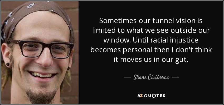 Sometimes our tunnel vision is limited to what we see outside our window. Until racial injustice becomes personal then I don't think it moves us in our gut. - Shane Claiborne