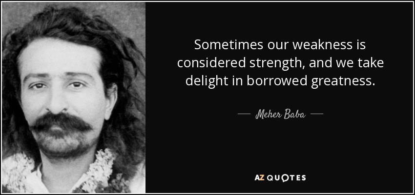 Sometimes our weakness is considered strength, and we take delight in borrowed greatness. - Meher Baba