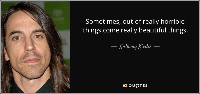 Sometimes, out of really horrible things come really beautiful things. - Anthony Kiedis