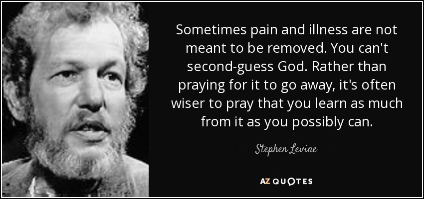 Sometimes pain and illness are not meant to be removed. You can't second-guess God. Rather than praying for it to go away, it's often wiser to pray that you learn as much from it as you possibly can. - Stephen Levine