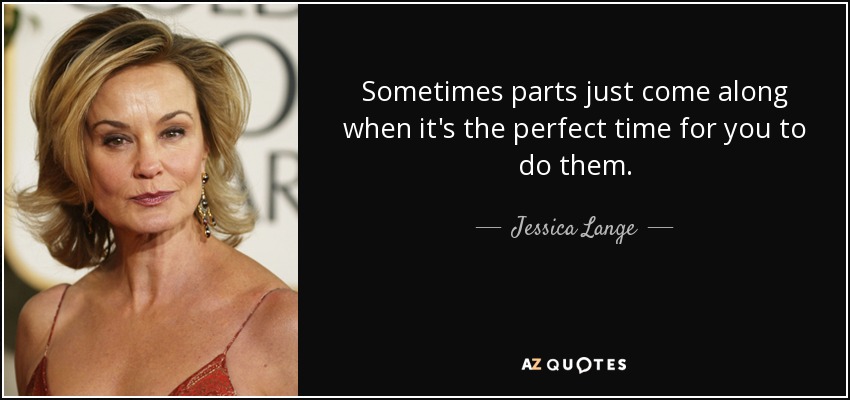 Sometimes parts just come along when it's the perfect time for you to do them. - Jessica Lange
