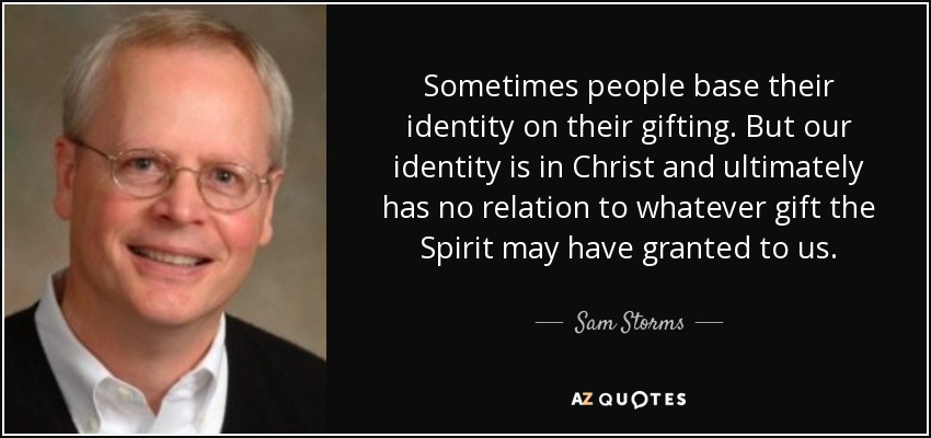 Sometimes people base their identity on their gifting. But our identity is in Christ and ultimately has no relation to whatever gift the Spirit may have granted to us. - Sam Storms