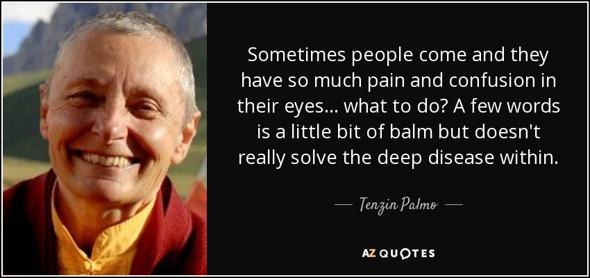 Sometimes people come and they have so much pain and confusion in their eyes... what to do? A few words is a little bit of balm but doesn't really solve the deep disease within. - Tenzin Palmo