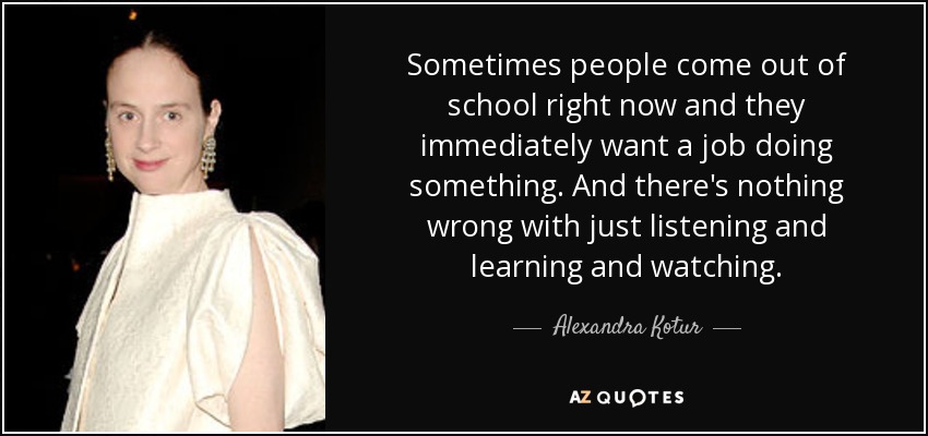 Sometimes people come out of school right now and they immediately want a job doing something. And there's nothing wrong with just listening and learning and watching. - Alexandra Kotur