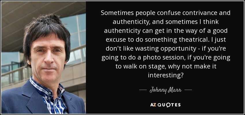 Sometimes people confuse contrivance and authenticity, and sometimes I think authenticity can get in the way of a good excuse to do something theatrical. I just don't like wasting opportunity - if you're going to do a photo session, if you're going to walk on stage, why not make it interesting? - Johnny Marr