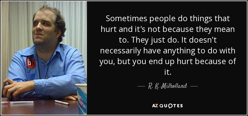 Sometimes people do things that hurt and it's not because they mean to. They just do. It doesn't necessarily have anything to do with you, but you end up hurt because of it. - R. K. Milholland