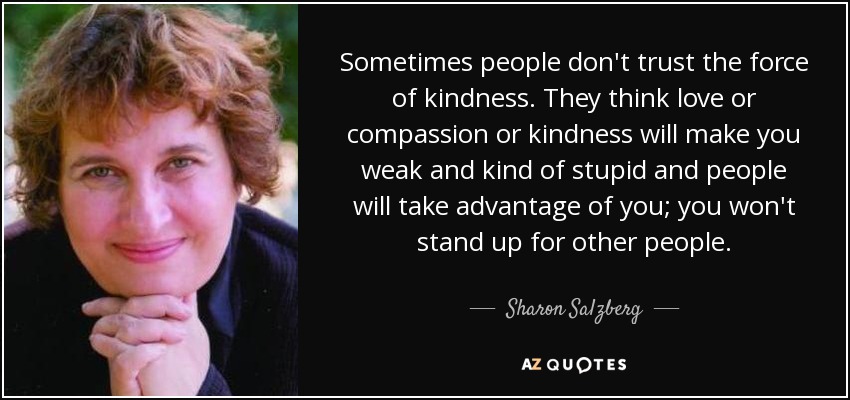 Sometimes people don't trust the force of kindness. They think love or compassion or kindness will make you weak and kind of stupid and people will take advantage of you; you won't stand up for other people. - Sharon Salzberg