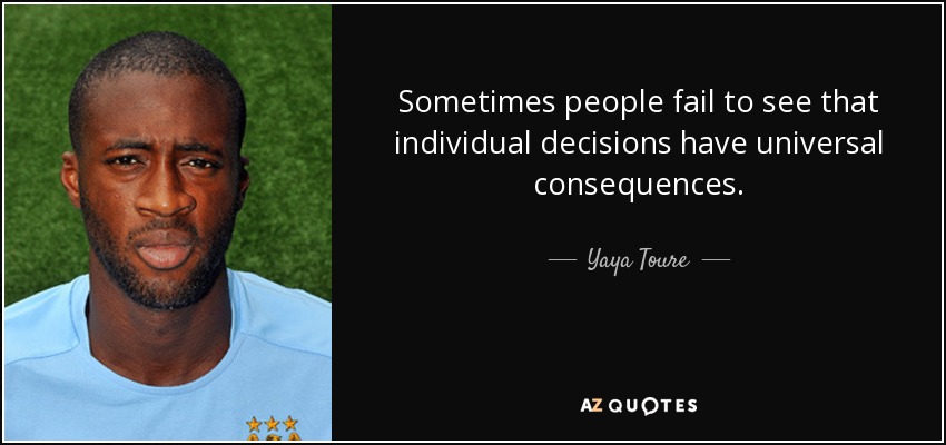 Sometimes people fail to see that individual decisions have universal consequences. - Yaya Toure
