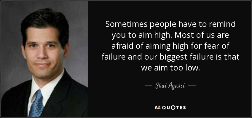 Sometimes people have to remind you to aim high. Most of us are afraid of aiming high for fear of failure and our biggest failure is that we aim too low. - Shai Agassi