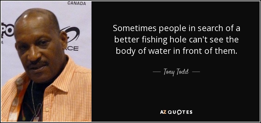 Sometimes people in search of a better fishing hole can't see the body of water in front of them. - Tony Todd
