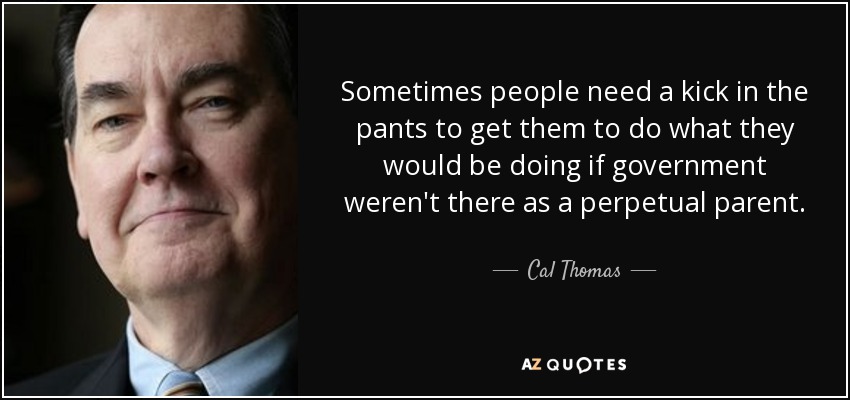 Sometimes people need a kick in the pants to get them to do what they would be doing if government weren't there as a perpetual parent. - Cal Thomas