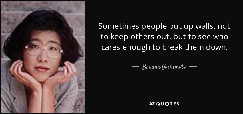 Sometimes people put up walls, not to keep others out, but to see who cares enough to break them down. - Banana Yoshimoto