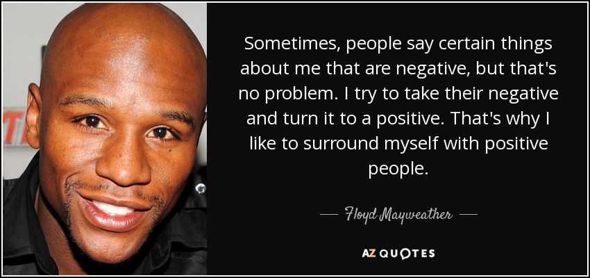 Sometimes, people say certain things about me that are negative, but that's no problem. I try to take their negative and turn it to a positive. That's why I like to surround myself with positive people. - Floyd Mayweather, Jr.