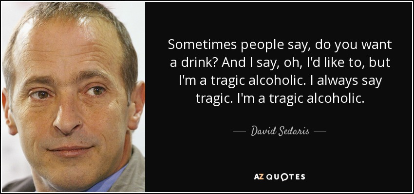 Sometimes people say, do you want a drink? And I say, oh, I'd like to, but I'm a tragic alcoholic. I always say tragic. I'm a tragic alcoholic. - David Sedaris