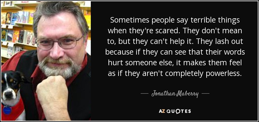 Sometimes people say terrible things when they're scared. They don't mean to, but they can't help it. They lash out because if they can see that their words hurt someone else, it makes them feel as if they aren't completely powerless. - Jonathan Maberry