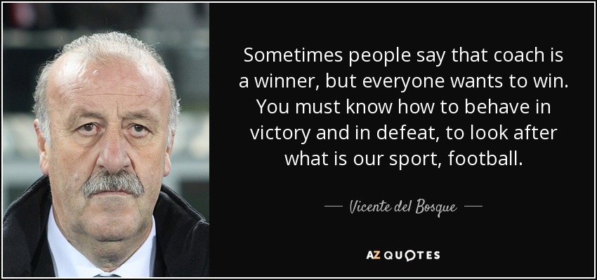 Sometimes people say that coach is a winner, but everyone wants to win. You must know how to behave in victory and in defeat, to look after what is our sport, football. - Vicente del Bosque