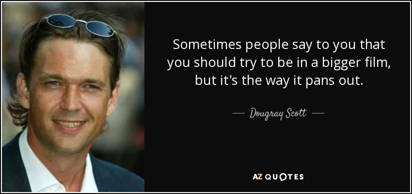 Sometimes people say to you that you should try to be in a bigger film, but it's the way it pans out. - Dougray Scott