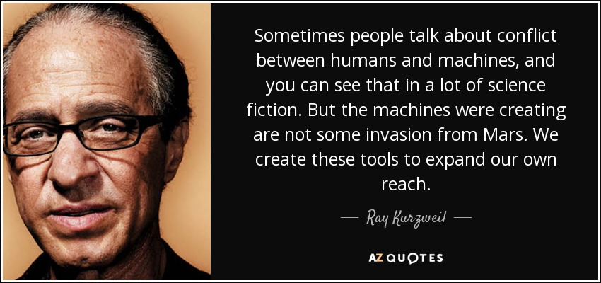 Sometimes people talk about conflict between humans and machines, and you can see that in a lot of science fiction. But the machines were creating are not some invasion from Mars. We create these tools to expand our own reach. - Ray Kurzweil